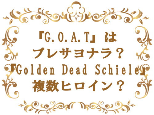 『G.O.A.T』はプレサヨナラ？『Golden Dead Schiele』複数ヒロイン？