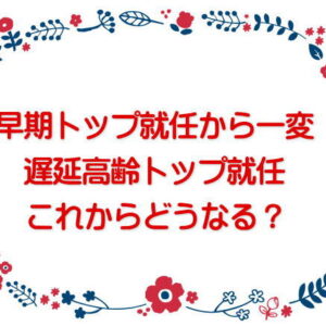 早期トップ就任から一変 遅延高齢トップ就任、これからどうなる？