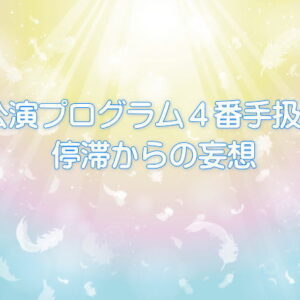 公演プログラム４番手扱い停滞からの妄想